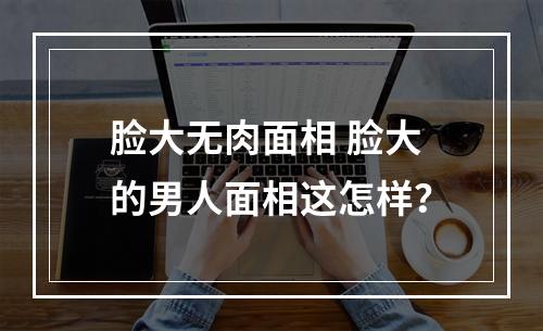 脸大无肉面相 脸大的男人面相这怎样？