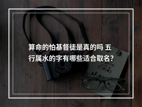 算命的怕基督徒是真的吗 五行属水的字有哪些适合取名？