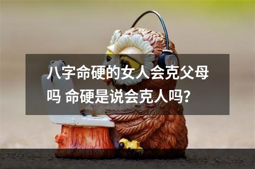 八字命硬的女人会克父母吗 命硬是说会克人吗？