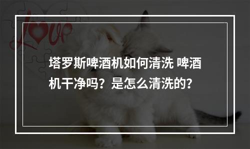 塔罗斯啤酒机如何清洗 啤酒机干净吗？是怎么清洗的？