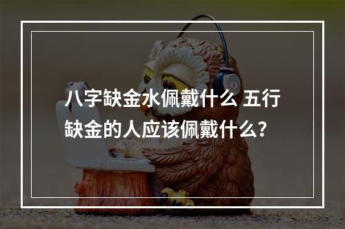 八字缺金水佩戴什么 五行缺金的人应该佩戴什么？