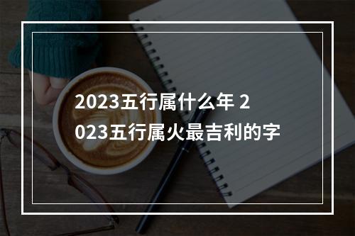 2023五行属什么年 2023五行属火最吉利的字