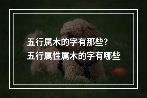 五行属木的字有那些？ 五行属性属木的字有哪些