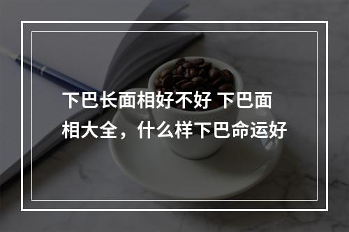 下巴长面相好不好 下巴面相大全，什么样下巴命运好