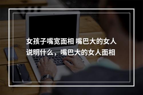 女孩子嘴宽面相 嘴巴大的女人说明什么，嘴巴大的女人面相