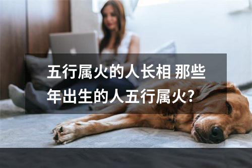 五行属火的人长相 那些年出生的人五行属火?