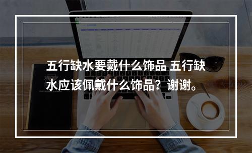 五行缺水要戴什么饰品 五行缺水应该佩戴什么饰品？谢谢。