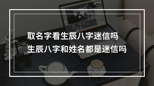 取名字看生辰八字迷信吗 生辰八字和姓名都是迷信吗