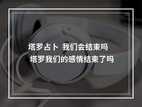 塔罗占卜  我们会结束吗 塔罗我们的感情结束了吗