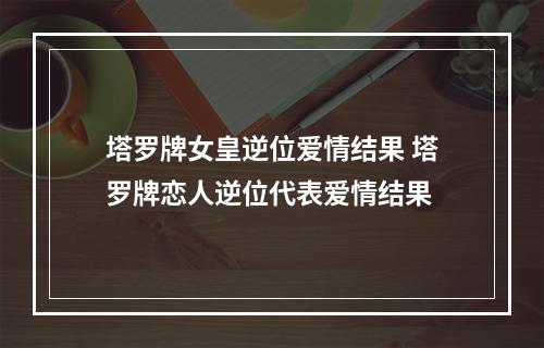 塔罗牌女皇逆位爱情结果 塔罗牌恋人逆位代表爱情结果