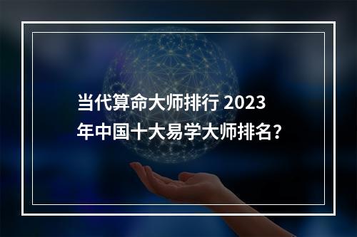 当代算命大师排行 2023年中国十大易学大师排名？