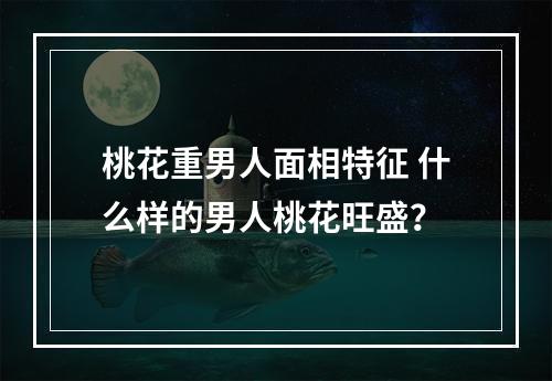桃花重男人面相特征 什么样的男人桃花旺盛？