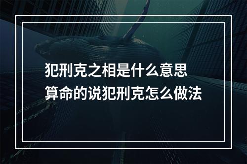 犯刑克之相是什么意思 算命的说犯刑克怎么做法