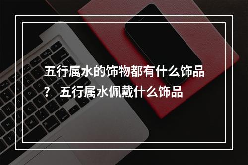 五行属水的饰物都有什么饰品？ 五行属水佩戴什么饰品