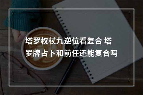 塔罗权杖九逆位看复合 塔罗牌占卜和前任还能复合吗