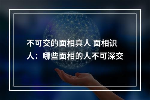 不可交的面相真人 面相识人：哪些面相的人不可深交