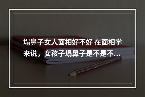 塌鼻子女人面相好不好 在面相学来说，女孩子塌鼻子是不是不好?