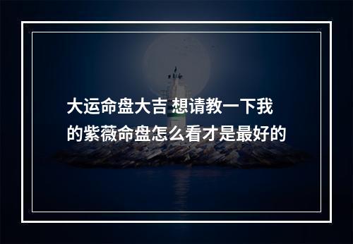 大运命盘大吉 想请教一下我的紫薇命盘怎么看才是最好的
