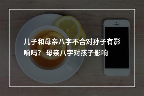儿子和母亲八字不合对孙子有影响吗？ 母亲八字对孩子影响