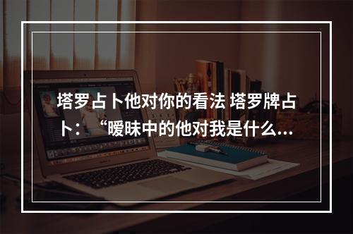 塔罗占卜他对你的看法 塔罗牌占卜：“暧昧中的他对我是什么想法