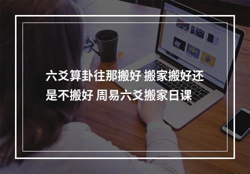 六爻算卦往那搬好 搬家搬好还是不搬好 周易六爻搬家日课
