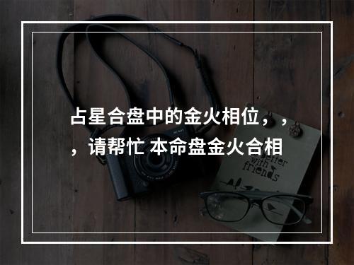 占星合盘中的金火相位，，，请帮忙 本命盘金火合相