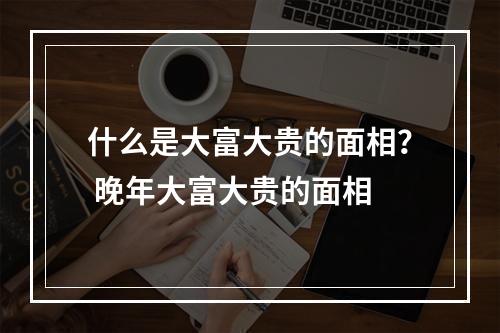 什么是大富大贵的面相？ 晚年大富大贵的面相