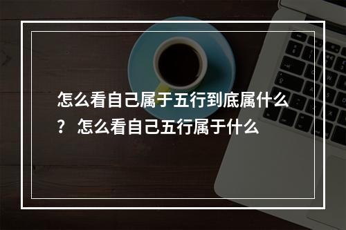 怎么看自己属于五行到底属什么？ 怎么看自己五行属于什么