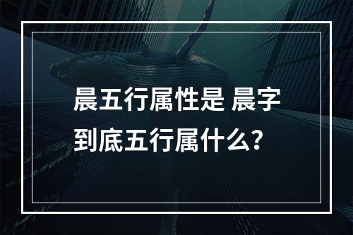 晨五行属性是 晨字到底五行属什么？