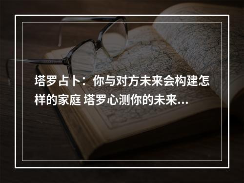 塔罗占卜：你与对方未来会构建怎样的家庭 塔罗心测你的未来的婚姻