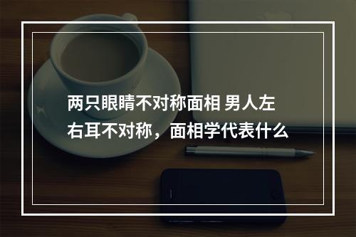 两只眼睛不对称面相 男人左右耳不对称，面相学代表什么