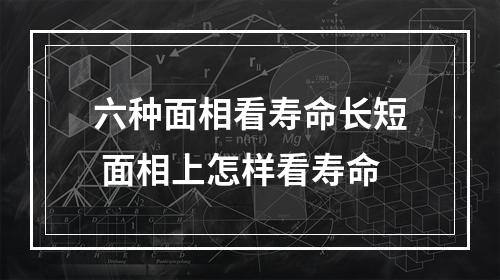 六种面相看寿命长短 面相上怎样看寿命