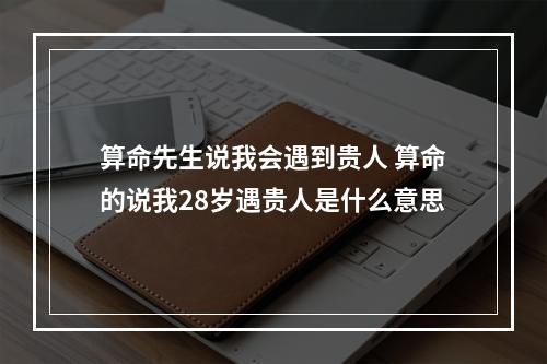 算命先生说我会遇到贵人 算命的说我28岁遇贵人是什么意思