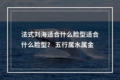 法式刘海适合什么脸型适合什么脸型？ 五行属水属金