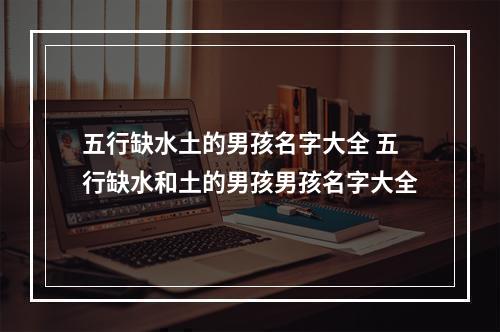 五行缺水土的男孩名字大全 五行缺水和土的男孩男孩名字大全