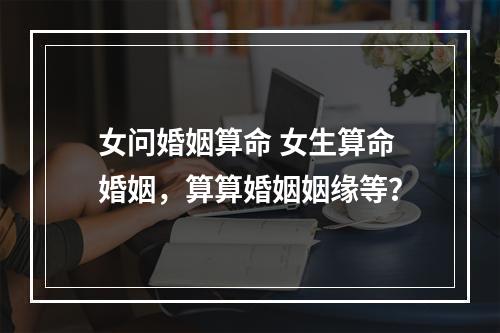 女问婚姻算命 女生算命婚姻，算算婚姻姻缘等？