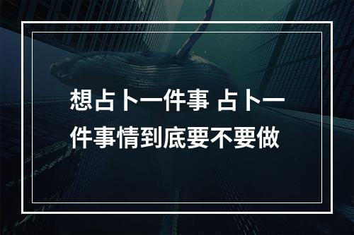 想占卜一件事 占卜一件事情到底要不要做