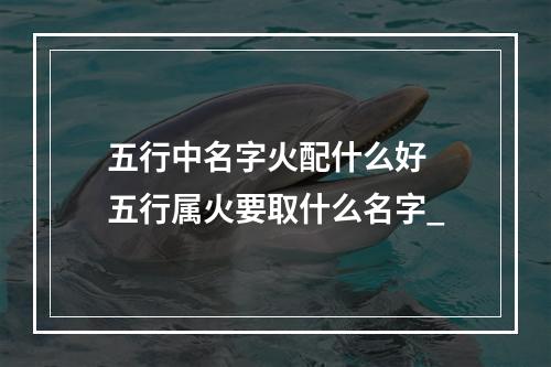 五行中名字火配什么好 五行属火要取什么名字_