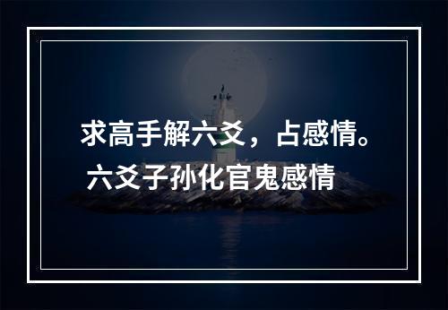 求高手解六爻，占感情。 六爻子孙化官鬼感情