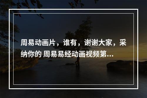 周易动画片，谁有，谢谢大家，采纳你的 周易易经动画视频第2集