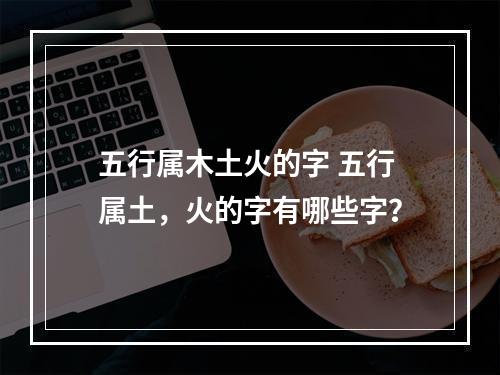 五行属木土火的字 五行属土，火的字有哪些字？