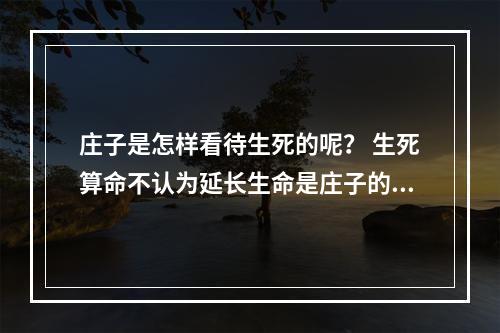 庄子是怎样看待生死的呢？ 生死算命不认为延长生命是庄子的什么篇