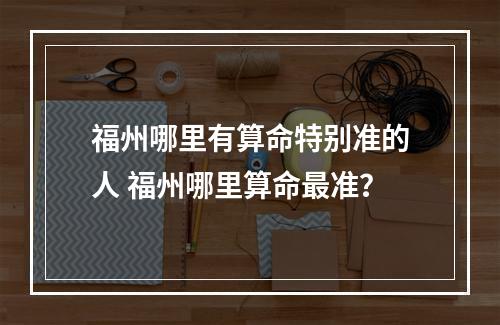 福州哪里有算命特别准的人 福州哪里算命最准？