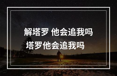解塔罗 他会追我吗 塔罗他会追我吗
