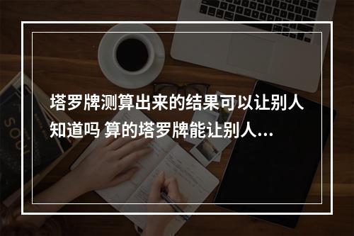 塔罗牌测算出来的结果可以让别人知道吗 算的塔罗牌能让别人知道吗