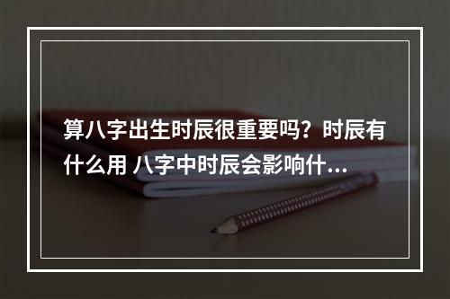算八字出生时辰很重要吗？时辰有什么用 八字中时辰会影响什么