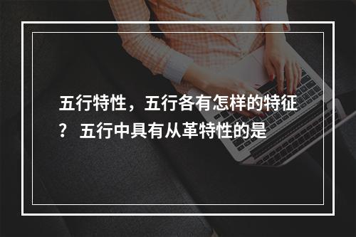五行特性，五行各有怎样的特征？ 五行中具有从革特性的是