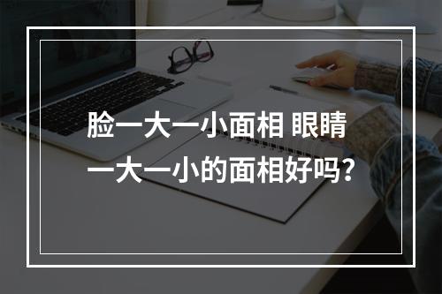 脸一大一小面相 眼睛一大一小的面相好吗？