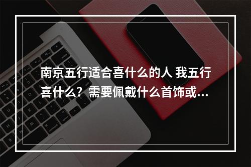 南京五行适合喜什么的人 我五行喜什么？需要佩戴什么首饰或饰品？