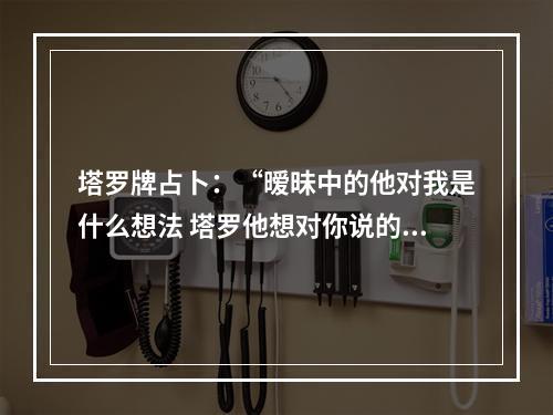 塔罗牌占卜：“暧昧中的他对我是什么想法 塔罗他想对你说的话